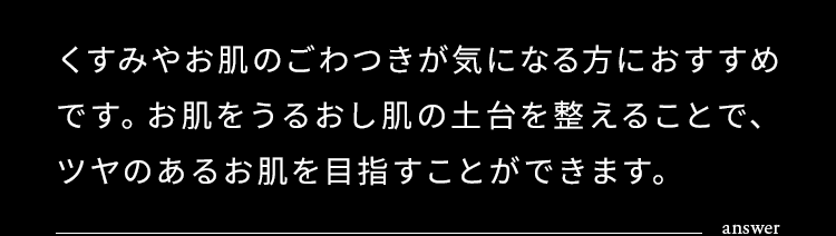 くすみやお肌のごわつきが気になる方におすすめです。お肌をうるおし肌の土台を整えることで、ツヤのあるお肌を目指すことができます。