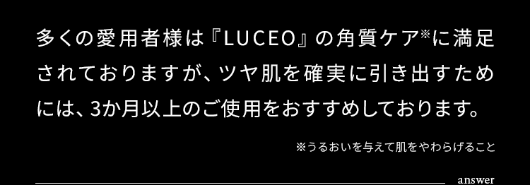 多くの愛用者様は『LUCEO』の角質ケア※に満足されておりますが、ツヤ肌を確実に引き出すためには、3か月以上のご使用をおすすめしております。