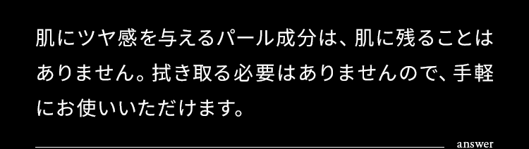 肌にツヤ感を与えるパール成分は、肌に残ることはありません。拭き取る必要はありませんので、手軽にお使いいただけます。